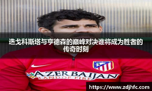 迭戈科斯塔与亨德森的巅峰对决谁将成为胜者的传奇时刻