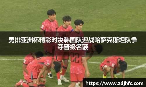 男排亚洲杯精彩对决韩国队迎战哈萨克斯坦队争夺晋级名额